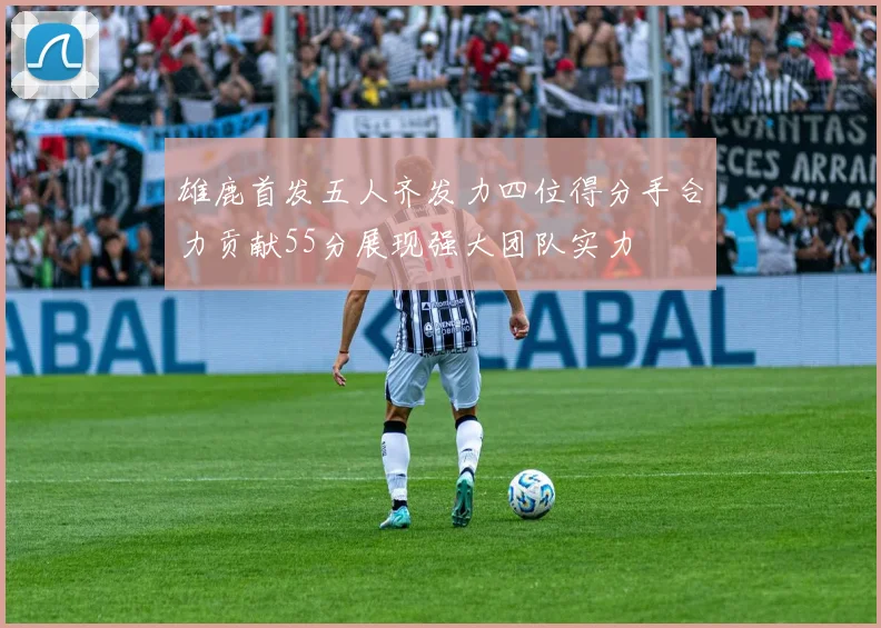 雄鹿首发五人齐发力四位得分手合力贡献55分展现强大团队实力