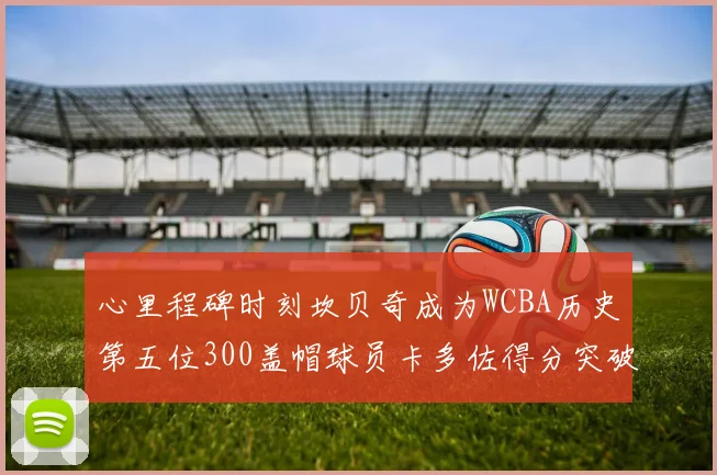 心里程碑时刻坎贝奇成为WCBA历史第五位300盖帽球员卡多佐得分突破1000大关