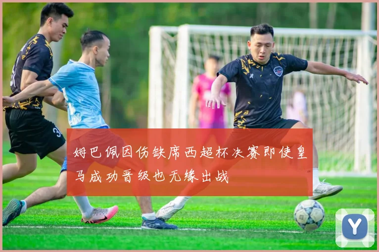 姆巴佩因伤缺席西超杯决赛即使皇马成功晋级也无缘出战