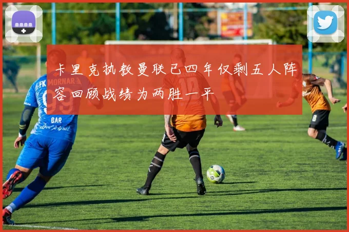 卡里克执教曼联已四年仅剩五人阵容回顾战绩为两胜一平