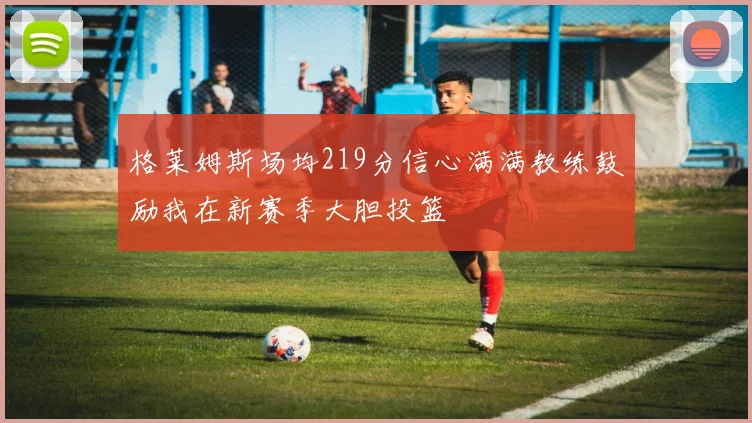 格莱姆斯场均219分信心满满教练鼓励我在新赛季大胆投篮