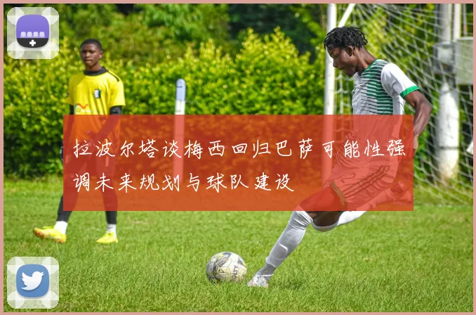 拉波尔塔谈梅西回归巴萨可能性强调未来规划与球队建设