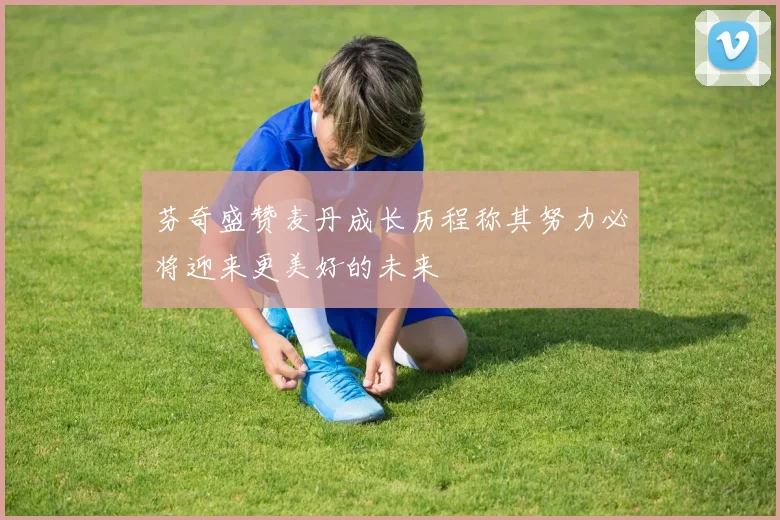 芬奇盛赞麦丹成长历程称其努力必将迎来更美好的未来