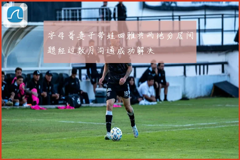 字母哥妻子带娃回雅典两地分居问题经过数月沟通成功解决