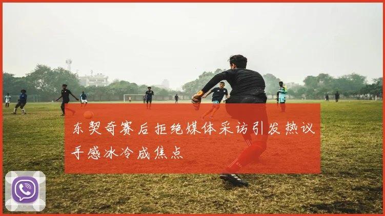 东契奇赛后拒绝媒体采访引发热议手感冰冷成焦点