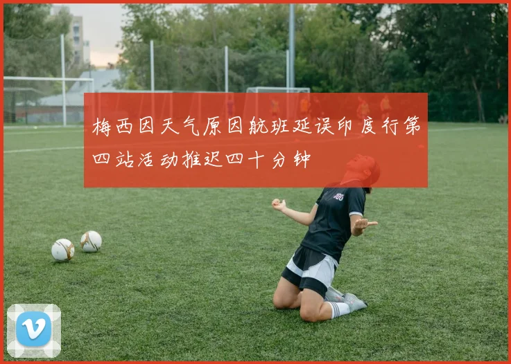 梅西因天气原因航班延误印度行第四站活动推迟四十分钟