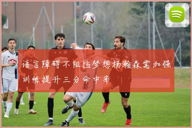 语言障碍不阻挡梦想杨瀚森需加强训练提升三分命中率