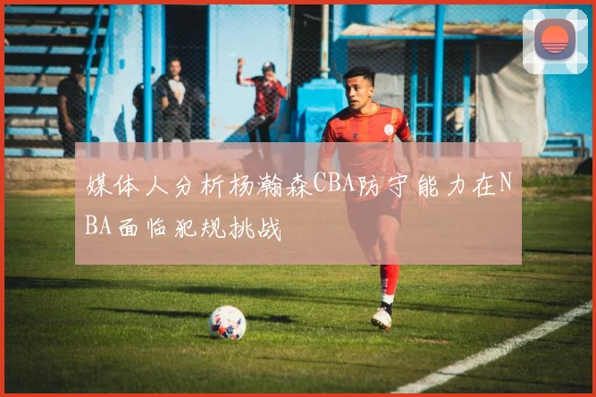 媒体人分析杨瀚森CBA防守能力在NBA面临犯规挑战