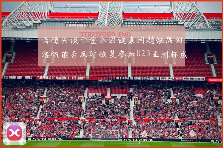 马德兴谈于金永因健康问题缺席刘浩帆能否及时恢复参加U23亚洲杯成疑