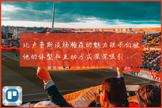 比卢普斯谈杨瀚森的魅力孩子们被他的体型和互动方式深深吸引