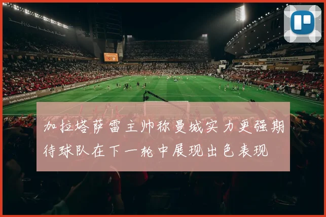 加拉塔萨雷主帅称曼城实力更强期待球队在下一轮中展现出色表现