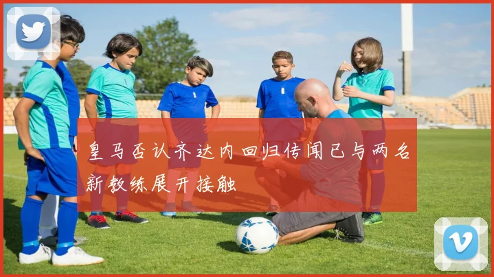 皇马否认齐达内回归传闻已与两名新教练展开接触