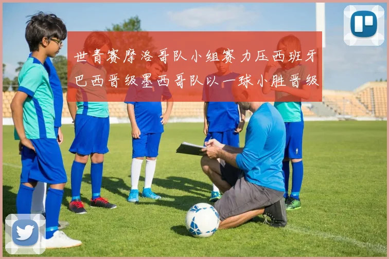 世青赛摩洛哥队小组赛力压西班牙巴西晋级墨西哥队以一球小胜晋级决赛阶段