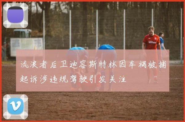 流浪者后卫迪容斯特林因车祸被捕起诉涉违规驾驶引发关注