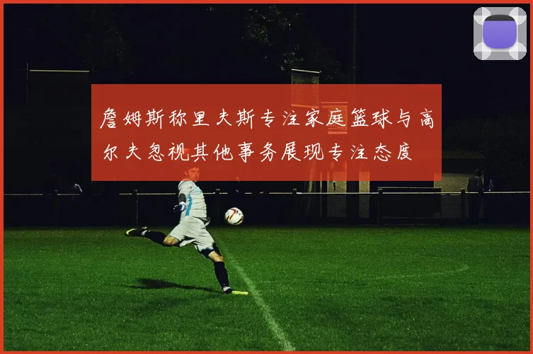 詹姆斯称里夫斯专注家庭篮球与高尔夫忽视其他事务展现专注态度