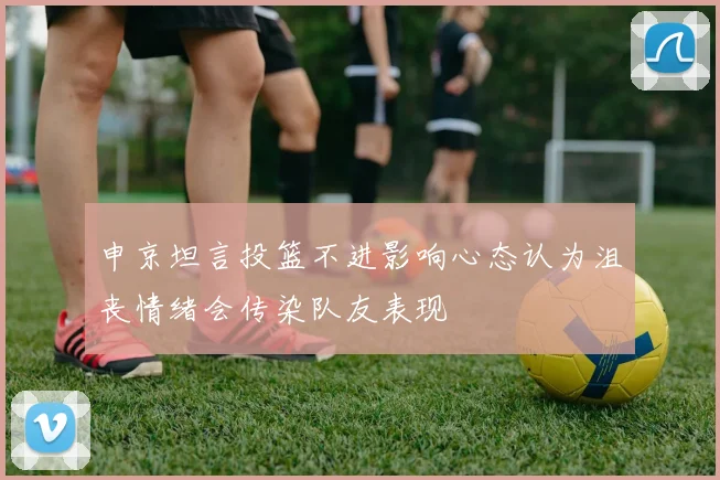 申京坦言投篮不进影响心态认为沮丧情绪会传染队友表现