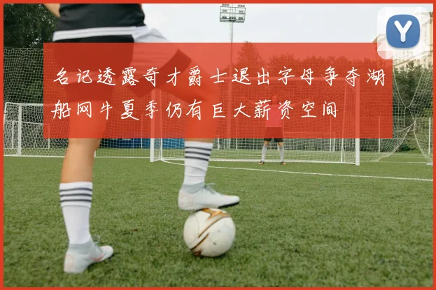 名记透露奇才爵士退出字母争夺湖船网牛夏季仍有巨大薪资空间