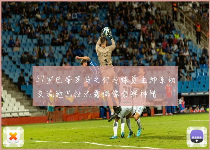 57岁巴蒂罗马之行与球员主帅亲切交流迪巴拉流露偶像崇拜神情