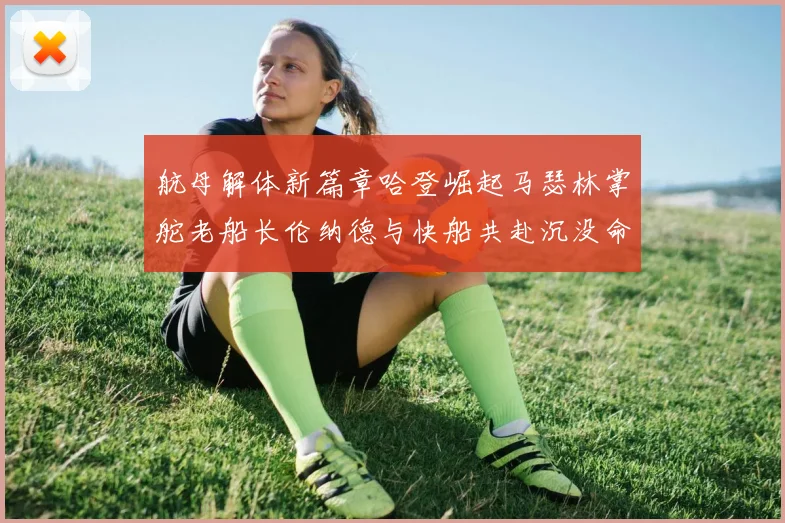 航母解体新篇章哈登崛起马瑟林掌舵老船长伦纳德与快船共赴沉没命运