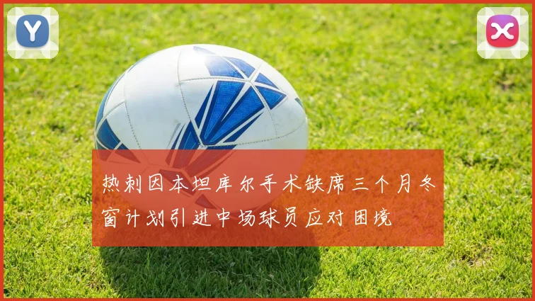 热刺因本坦库尔手术缺席三个月冬窗计划引进中场球员应对困境