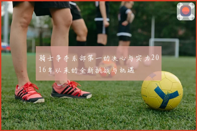 骑士争夺东部第一的决心与实力2016年以来的全新挑战与机遇