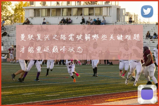 曼联复兴之路需破解哪些关键难题才能重返巅峰状态