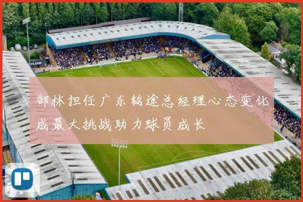 郜林担任广东铭途总经理心态变化成最大挑战助力球员成长
