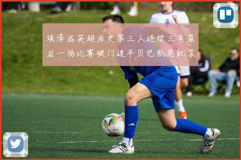 埃泽成英超历史第三人连续三年最后一场比赛破门追平贝巴凯恩纪录