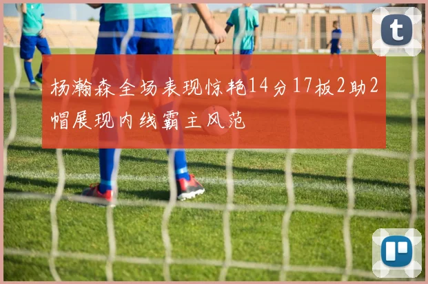 杨瀚森全场表现惊艳14分17板2助2帽展现内线霸主风范