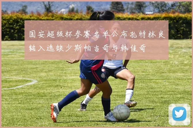 国安超级杯参赛名单公布孔特林良铭入选缺少斯帕吉奇与韩佳奇