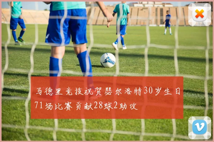 马德里竞技祝贺瑟尔洛特30岁生日71场比赛贡献28球2助攻