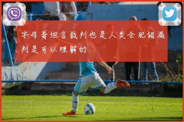 字母哥坦言裁判也是人类会犯错漏判是可以理解的