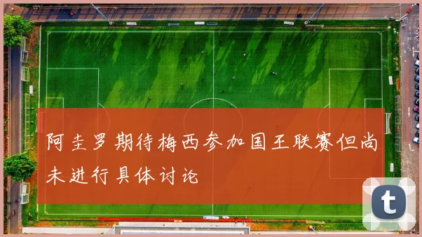 阿圭罗期待梅西参加国王联赛但尚未进行具体讨论