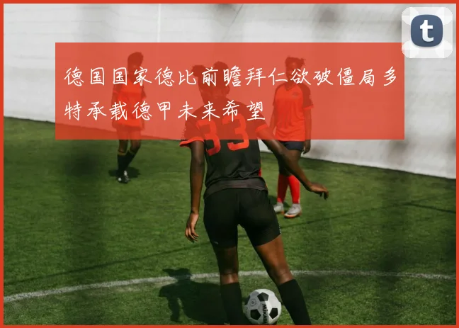 德国国家德比前瞻拜仁欲破僵局多特承载德甲未来希望