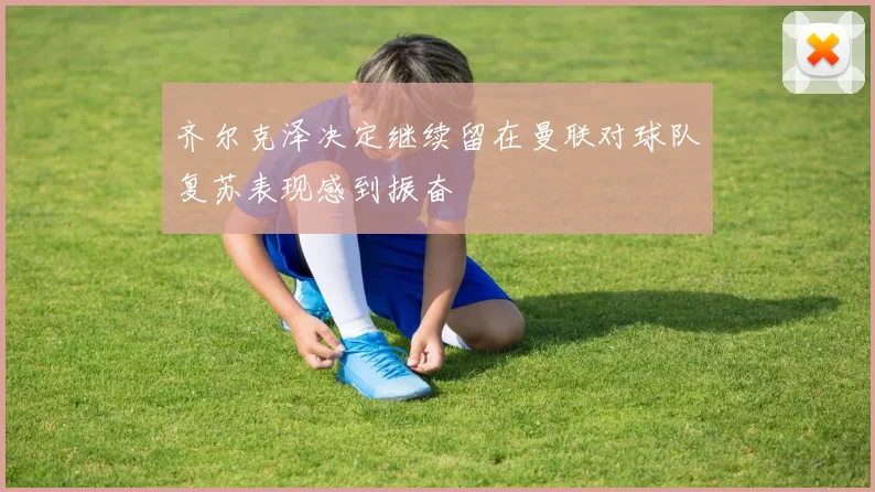 齐尔克泽决定继续留在曼联对球队复苏表现感到振奋