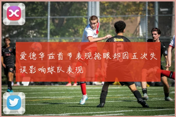 爱德华兹首节表现抢眼却因五次失误影响球队表现