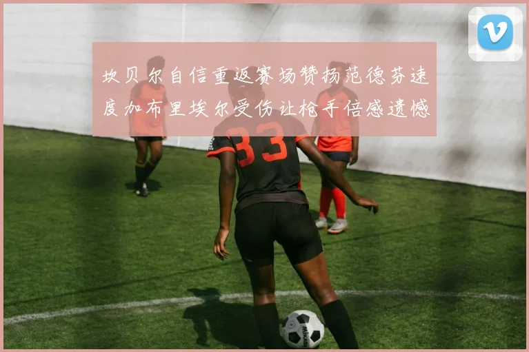 坎贝尔自信重返赛场赞扬范德芬速度加布里埃尔受伤让枪手倍感遗憾