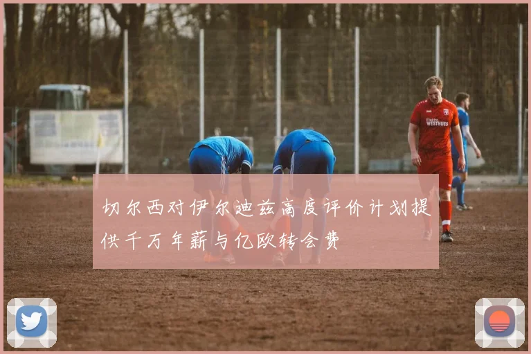 切尔西对伊尔迪兹高度评价计划提供千万年薪与亿欧转会费