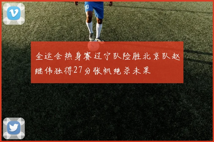 全运会热身赛辽宁队险胜北京队赵继伟独得27分张帆绝杀未果