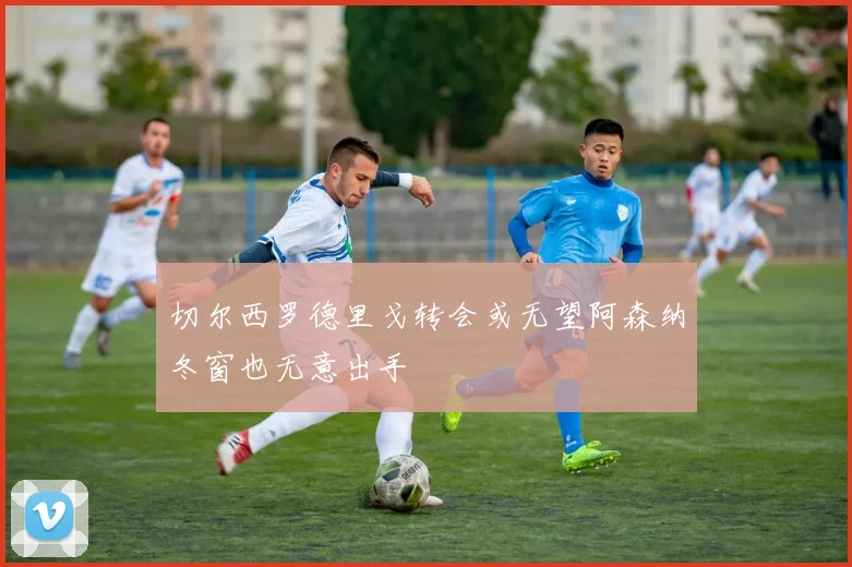 切尔西罗德里戈转会或无望阿森纳冬窗也无意出手