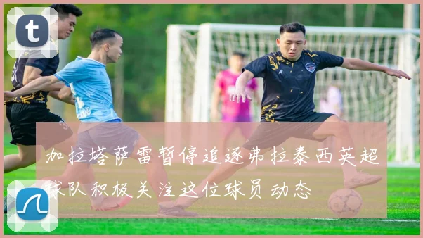 加拉塔萨雷暂停追逐弗拉泰西英超球队积极关注这位球员动态